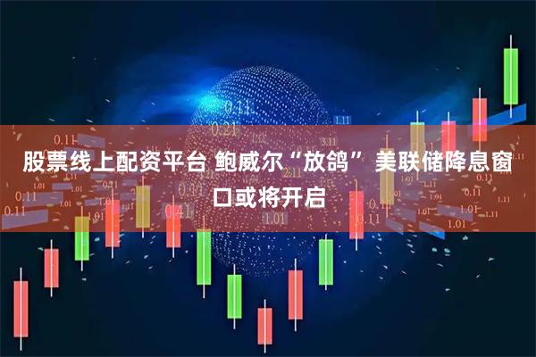 股票线上配资平台 鲍威尔“放鸽” 美联储降息窗口或将开启