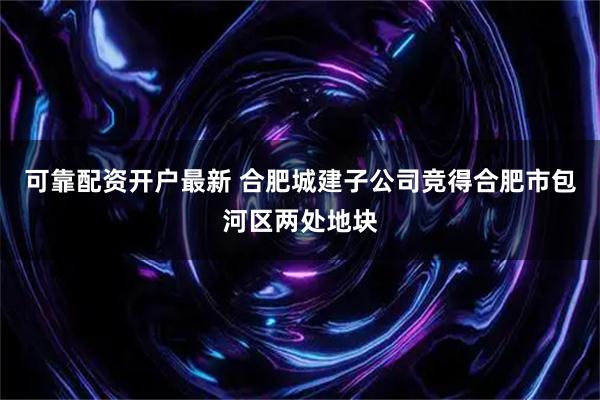可靠配资开户最新 合肥城建子公司竞得合肥市包河区两处地块