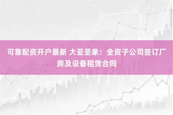 可靠配资开户最新 大亚圣象：全资子公司签订厂房及设备租赁合同