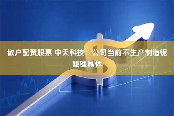 散户配资股票 中天科技：公司当前不生产制造铌酸锂晶体