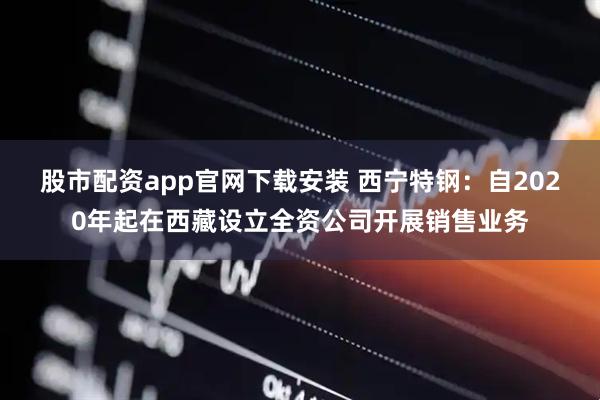 股市配资app官网下载安装 西宁特钢：自2020年起在西藏设立全资公司开展销售业务