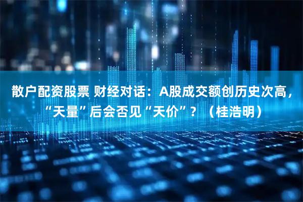 散户配资股票 财经对话：A股成交额创历史次高，“天量”后会否见“天价”？（桂浩明）