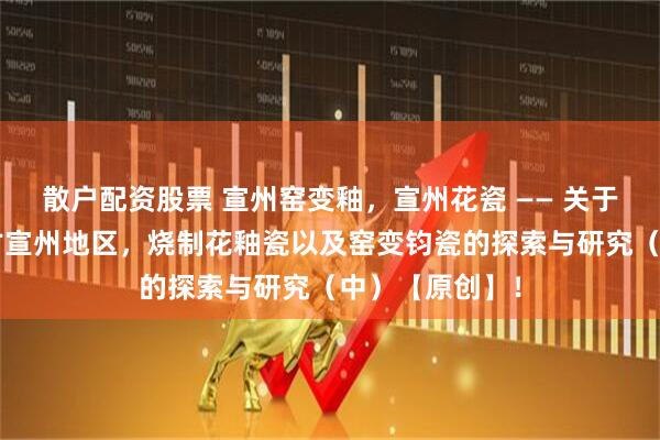 散户配资股票 宣州窑变釉，宣州花瓷 —— 关于“隋唐时期”古宣州地区，烧制花釉瓷以及窑变钧瓷的探索与研究（中）【原创】！