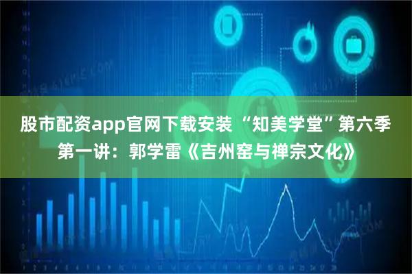 股市配资app官网下载安装 “知美学堂”第六季第一讲：郭学雷《吉州窑与禅宗文化》