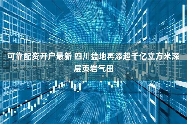 可靠配资开户最新 四川盆地再添超千亿立方米深层页岩气田