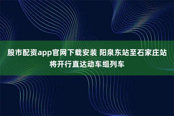 股市配资app官网下载安装 阳泉东站至石家庄站将开行直达动车组列车