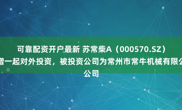 可靠配资开户最新 苏常柴A（000570.SZ）新增一起对外投资，被投资公司为常州市常牛机械有限公司