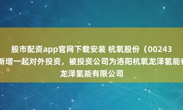 股市配资app官网下载安装 杭氧股份（002430.SZ）新增一起对外投资，被投资公司为洛阳杭氧龙泽氢能有限公司