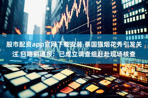 股市配资app官网下载安装 蔡国强烟花秀引发关注 日喀则通报：已成立调查组赶赴现场核查
