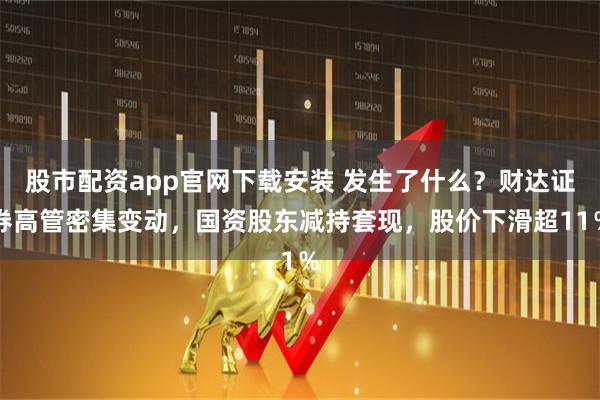 股市配资app官网下载安装 发生了什么？财达证券高管密集变动，国资股东减持套现，股价下滑超11％