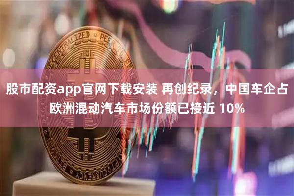 股市配资app官网下载安装 再创纪录，中国车企占欧洲混动汽车市场份额已接近 10%