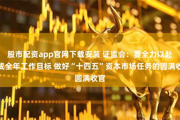 股市配资app官网下载安装 证监会：要全力以赴完成全年工作目标 做好“十四五”资本市场任务的圆满收官