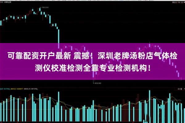 可靠配资开户最新 震撼！深圳老牌汤粉店气体检测仪校准检测全靠专业检测机构！