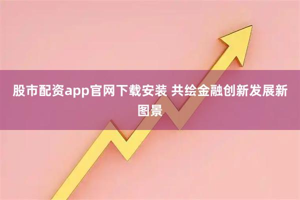 股市配资app官网下载安装 共绘金融创新发展新图景