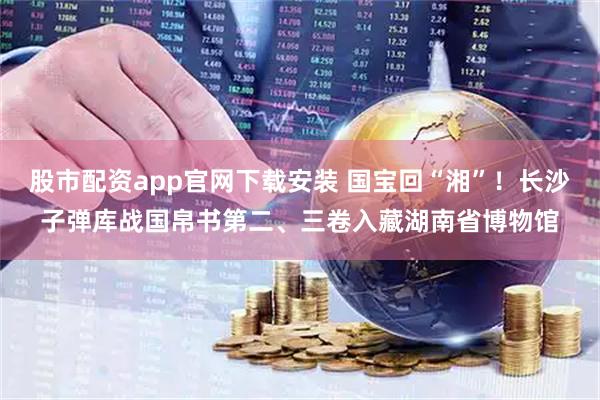 股市配资app官网下载安装 国宝回“湘”！长沙子弹库战国帛书第二、三卷入藏湖南省博物馆