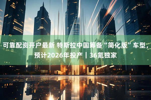 可靠配资开户最新 特斯拉中国筹备“简化版”车型，预计2026年投产｜36氪独家