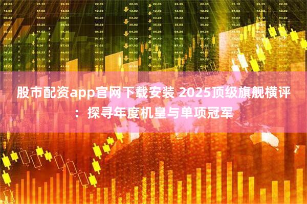 股市配资app官网下载安装 2025顶级旗舰横评：探寻年度机皇与单项冠军