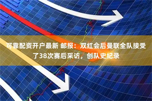 可靠配资开户最新 邮报：双红会后曼联全队接受了38次赛后采访，创队史纪录