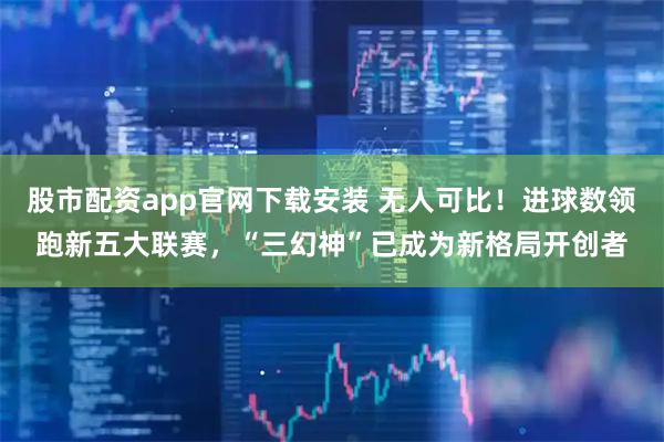 股市配资app官网下载安装 无人可比！进球数领跑新五大联赛，“三幻神”已成为新格局开创者