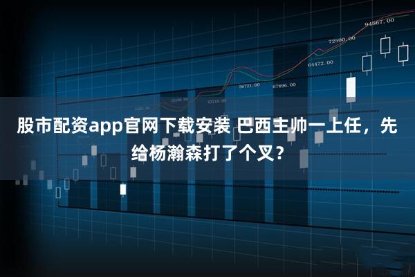 股市配资app官网下载安装 巴西主帅一上任，先给杨瀚森打了个叉？