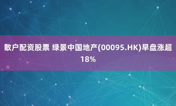 散户配资股票 绿景中国地产(00095.HK)早盘涨超18%