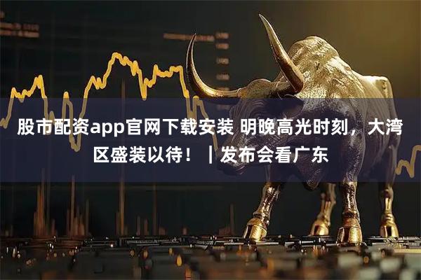 股市配资app官网下载安装 明晚高光时刻，大湾区盛装以待！｜发布会看广东