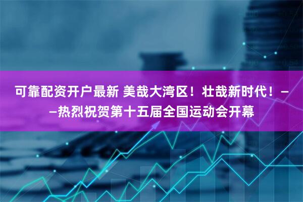 可靠配资开户最新 美哉大湾区！壮哉新时代！——热烈祝贺第十五届全国运动会开幕