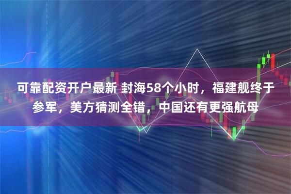 可靠配资开户最新 封海58个小时，福建舰终于参军，美方猜测全错，中国还有更强航母