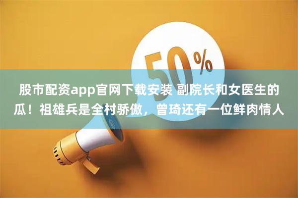 股市配资app官网下载安装 副院长和女医生的瓜！祖雄兵是全村骄傲，曾琦还有一位鲜肉情人