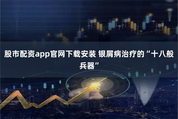 股市配资app官网下载安装 银屑病治疗的“十八般兵器”