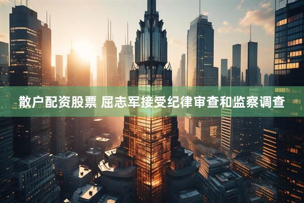 散户配资股票 屈志军接受纪律审查和监察调查