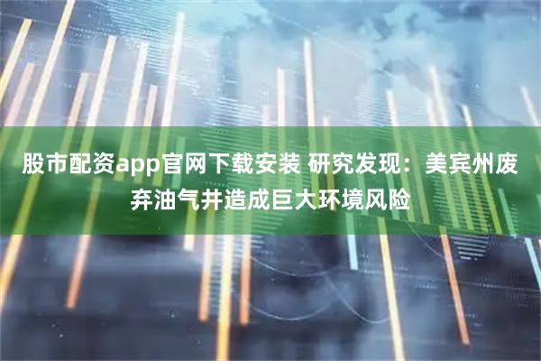 股市配资app官网下载安装 研究发现：美宾州废弃油气井造成巨大环境风险