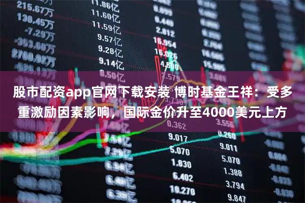 股市配资app官网下载安装 博时基金王祥：受多重激励因素影响，国际金价升至4000美元上方
