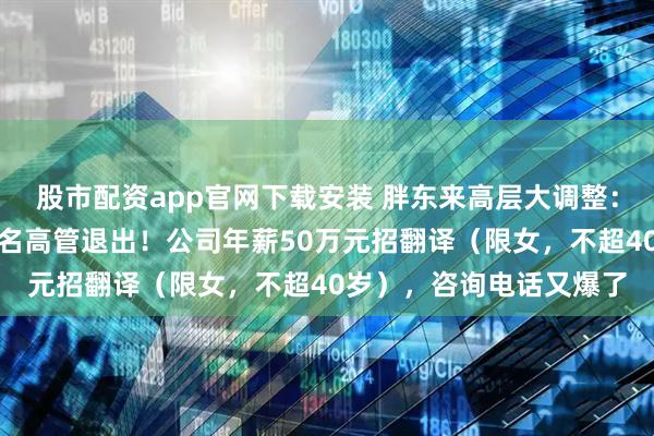股市配资app官网下载安装 胖东来高层大调整：于东来卸任总经理，多名高管退出！公司年薪50万元招翻译（限女，不超40岁），咨询电话又爆了