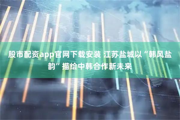 股市配资app官网下载安装 江苏盐城以“韩风盐韵”描绘中韩合作新未来