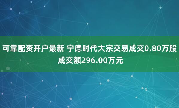 可靠配资开户最新 宁德时代大宗交易成交0.80万股 成交额296.00万元