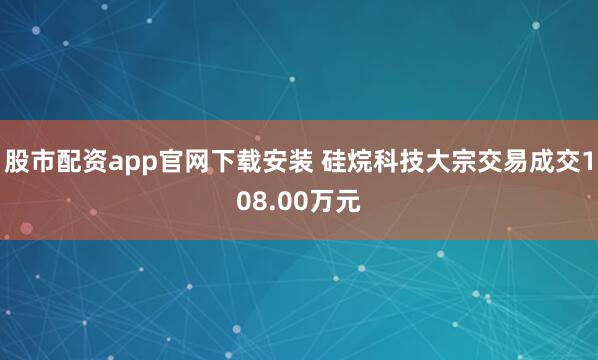 股市配资app官网下载安装 硅烷科技大宗交易成交108.00万元