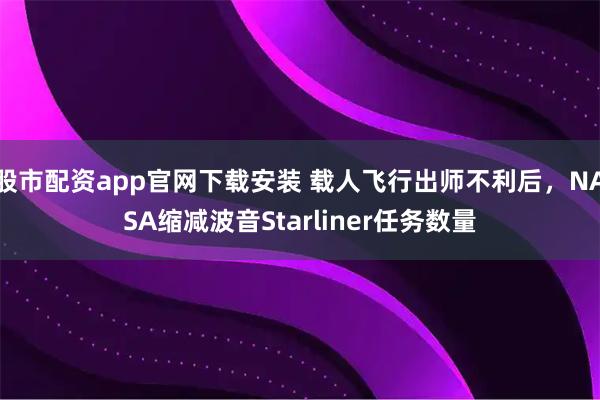 股市配资app官网下载安装 载人飞行出师不利后，NASA缩减波音Starliner任务数量