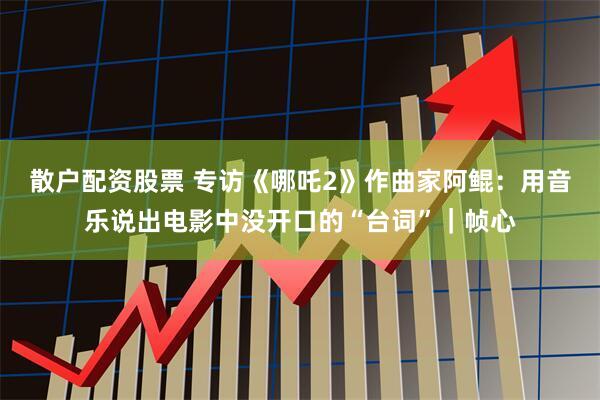 散户配资股票 专访《哪吒2》作曲家阿鲲：用音乐说出电影中没开口的“台词”｜帧心