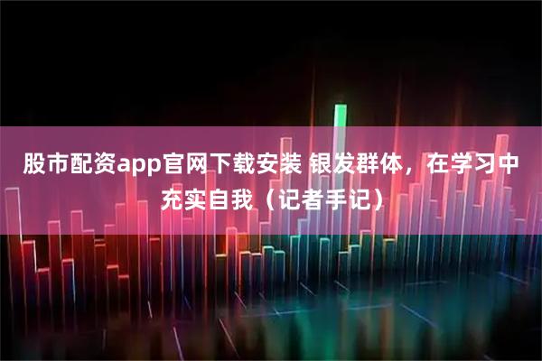 股市配资app官网下载安装 银发群体，在学习中充实自我（记者手记）