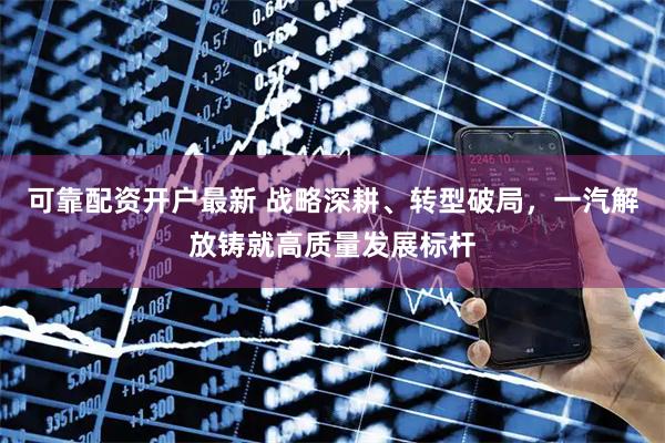 可靠配资开户最新 战略深耕、转型破局，一汽解放铸就高质量发展标杆