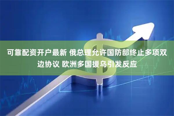 可靠配资开户最新 俄总理允许国防部终止多项双边协议 欧洲多国援乌引发反应