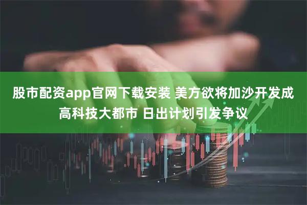 股市配资app官网下载安装 美方欲将加沙开发成高科技大都市 日出计划引发争议