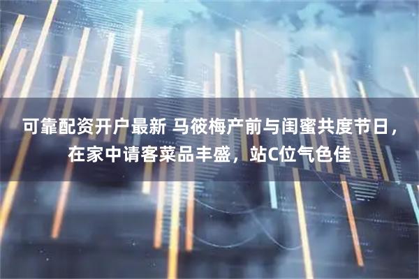 可靠配资开户最新 马筱梅产前与闺蜜共度节日，在家中请客菜品丰盛，站C位气色佳