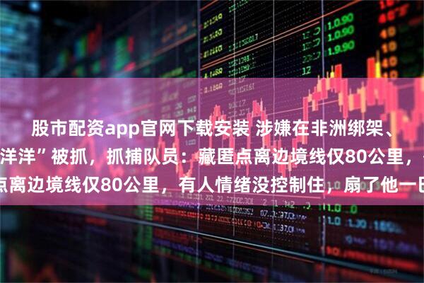股市配资app官网下载安装 涉嫌在非洲绑架、殴打同胞，网红“非洲洋洋”被抓，抓捕队员：藏匿点离边境线仅80公里，有人情绪没控制住，扇了他一巴掌