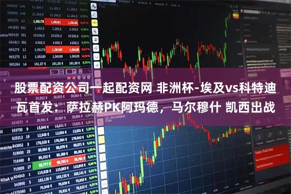 股票配资公司一起配资网 非洲杯-埃及vs科特迪瓦首发：萨拉赫PK阿玛德，马尔穆什 凯西出战