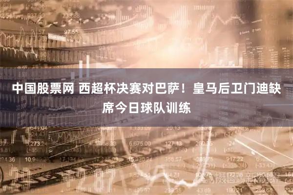 中国股票网 西超杯决赛对巴萨！皇马后卫门迪缺席今日球队训练
