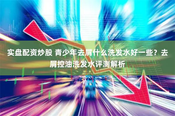 实盘配资炒股 青少年去屑什么洗发水好一些？去屑控油洗发水评测解析