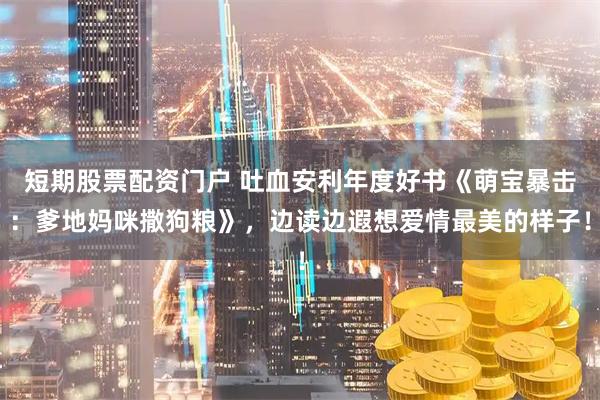 短期股票配资门户 吐血安利年度好书《萌宝暴击：爹地妈咪撒狗粮》，边读边遐想爱情最美的样子！