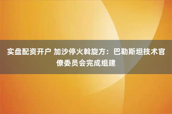 实盘配资开户 加沙停火斡旋方：巴勒斯坦技术官僚委员会完成组建